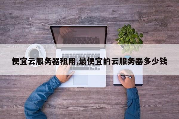 便宜云服务器租用,最便宜的云服务器多少钱