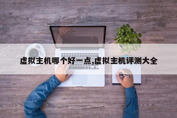 虚拟主机哪个好一点,虚拟主机评测大全