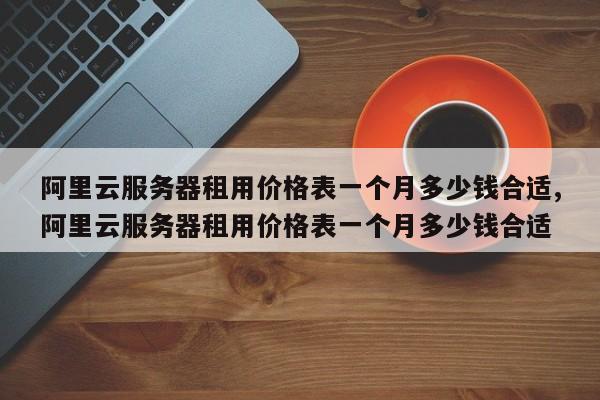 阿里云服务器租用价格表一个月多少钱合适,阿里云服务器租用价格表一个月多少钱合适