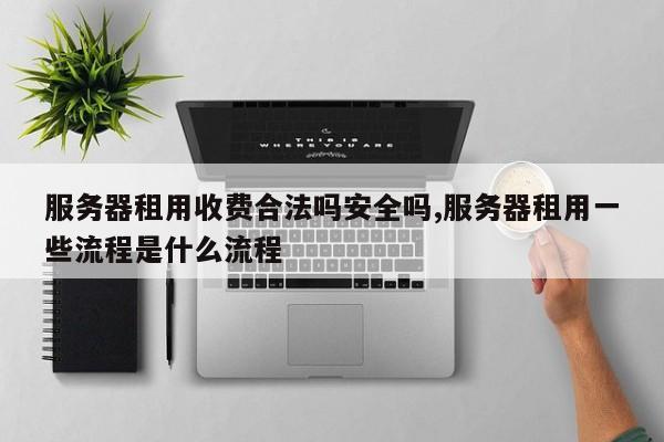 服务器租用收费合法吗安全吗,服务器租用一些流程是什么流程