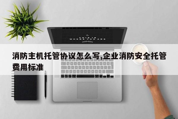 消防主机托管协议怎么写,企业消防安全托管费用标准