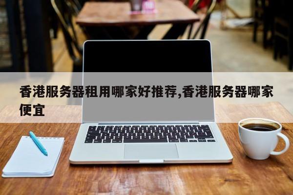香港服务器租用哪家好推荐,香港服务器哪家便宜