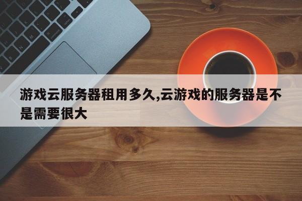 游戏云服务器租用多久,云游戏的服务器是不是需要很大