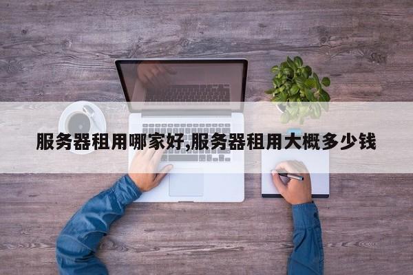 服务器租用哪家好,服务器租用大概多少钱
