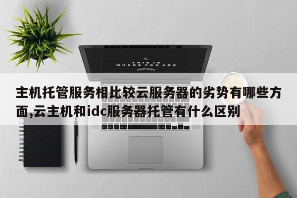 主机托管服务相比较云服务器的劣势有哪些方面,云主机和idc服务器托管有什么区别