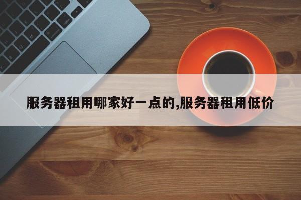 服务器租用哪家好一点的,服务器租用低价