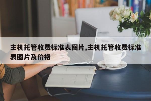 主机托管收费标准表图片,主机托管收费标准表图片及价格