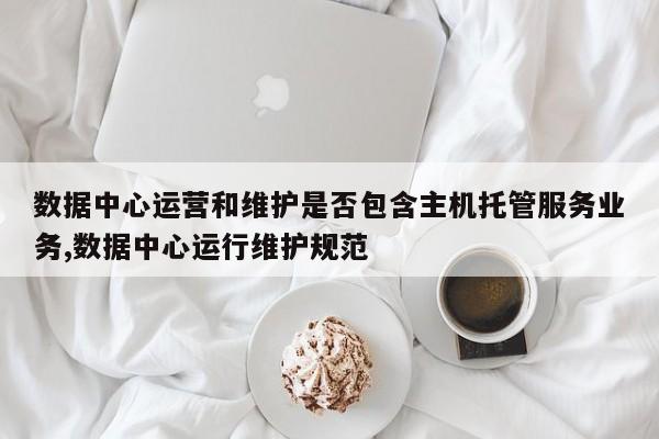 数据中心运营和维护是否包含主机托管服务业务,数据中心运行维护规范