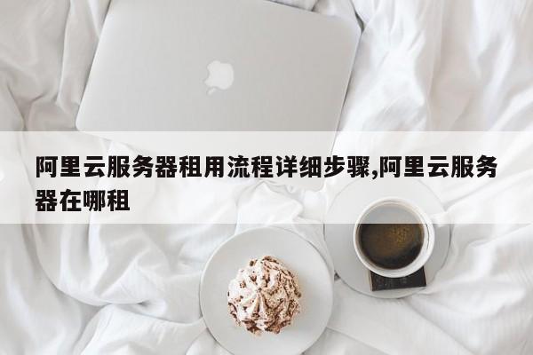 阿里云服务器租用流程详细步骤,阿里云服务器在哪租