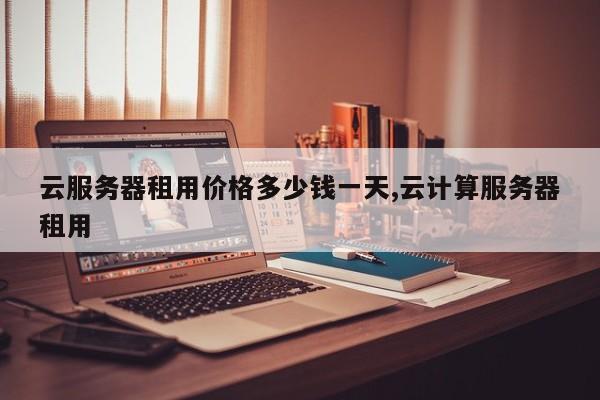 云服务器租用价格多少钱一天,云计算服务器租用