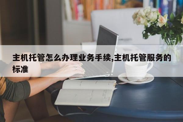 主机托管怎么办理业务手续,主机托管服务的标准