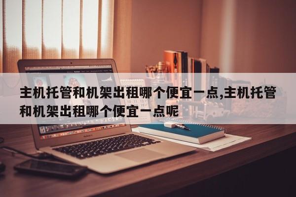 主机托管和机架出租哪个便宜一点,主机托管和机架出租哪个便宜一点呢