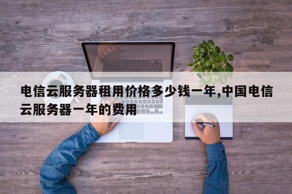 电信云服务器租用价格多少钱一年,中国电信云服务器一年的费用