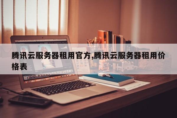 腾讯云服务器租用官方,腾讯云服务器租用价格表