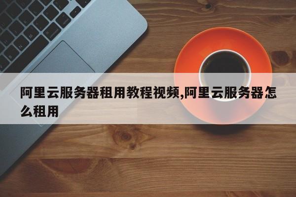 阿里云服务器租用教程视频,阿里云服务器怎么租用