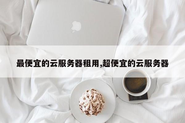 最便宜的云服务器租用,超便宜的云服务器