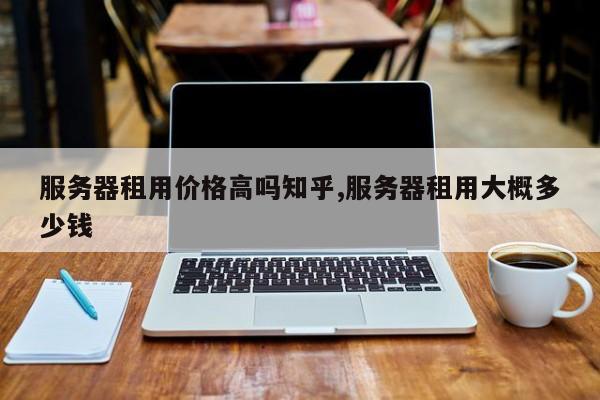 服务器租用价格高吗知乎,服务器租用大概多少钱