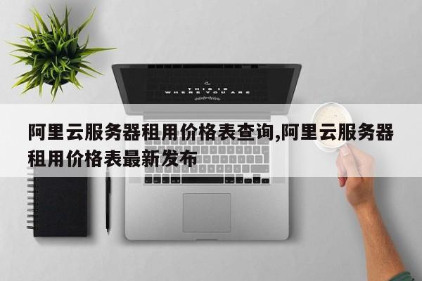 阿里云服务器租用价格表查询,阿里云服务器租用价格表最新发布