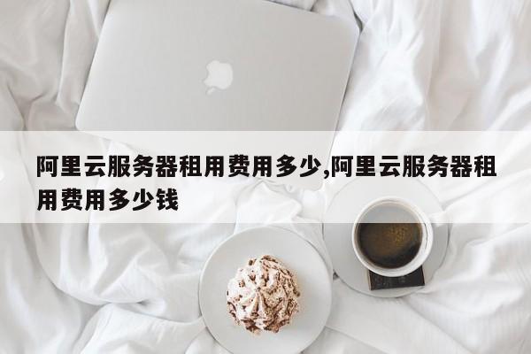阿里云服务器租用费用多少,阿里云服务器租用费用多少钱