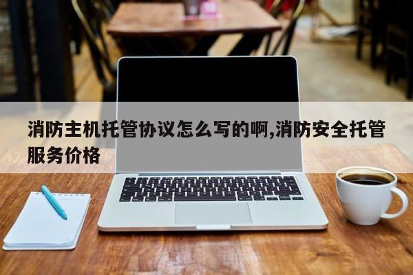 消防主机托管协议怎么写的啊,消防安全托管服务价格