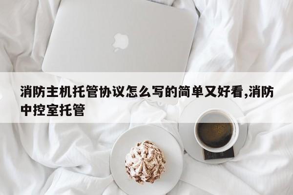 消防主机托管协议怎么写的简单又好看,消防中控室托管